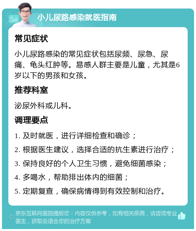 小儿尿路感染就医指南 常见症状 小儿尿路感染的常见症状包括尿频、尿急、尿痛、龟头红肿等。易感人群主要是儿童，尤其是6岁以下的男孩和女孩。 推荐科室 泌尿外科或儿科。 调理要点 1. 及时就医，进行详细检查和确诊； 2. 根据医生建议，选择合适的抗生素进行治疗； 3. 保持良好的个人卫生习惯，避免细菌感染； 4. 多喝水，帮助排出体内的细菌； 5. 定期复查，确保病情得到有效控制和治疗。