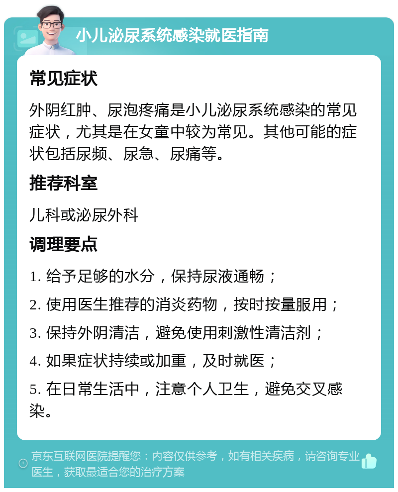 小儿泌尿系统感染就医指南 常见症状 外阴红肿、尿泡疼痛是小儿泌尿系统感染的常见症状，尤其是在女童中较为常见。其他可能的症状包括尿频、尿急、尿痛等。 推荐科室 儿科或泌尿外科 调理要点 1. 给予足够的水分，保持尿液通畅； 2. 使用医生推荐的消炎药物，按时按量服用； 3. 保持外阴清洁，避免使用刺激性清洁剂； 4. 如果症状持续或加重，及时就医； 5. 在日常生活中，注意个人卫生，避免交叉感染。