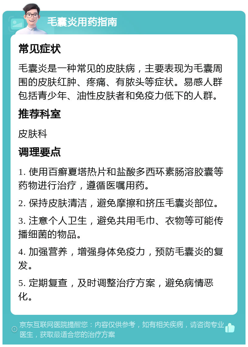 毛囊炎用药指南 常见症状 毛囊炎是一种常见的皮肤病，主要表现为毛囊周围的皮肤红肿、疼痛、有脓头等症状。易感人群包括青少年、油性皮肤者和免疫力低下的人群。 推荐科室 皮肤科 调理要点 1. 使用百癣夏塔热片和盐酸多西环素肠溶胶囊等药物进行治疗，遵循医嘱用药。 2. 保持皮肤清洁，避免摩擦和挤压毛囊炎部位。 3. 注意个人卫生，避免共用毛巾、衣物等可能传播细菌的物品。 4. 加强营养，增强身体免疫力，预防毛囊炎的复发。 5. 定期复查，及时调整治疗方案，避免病情恶化。