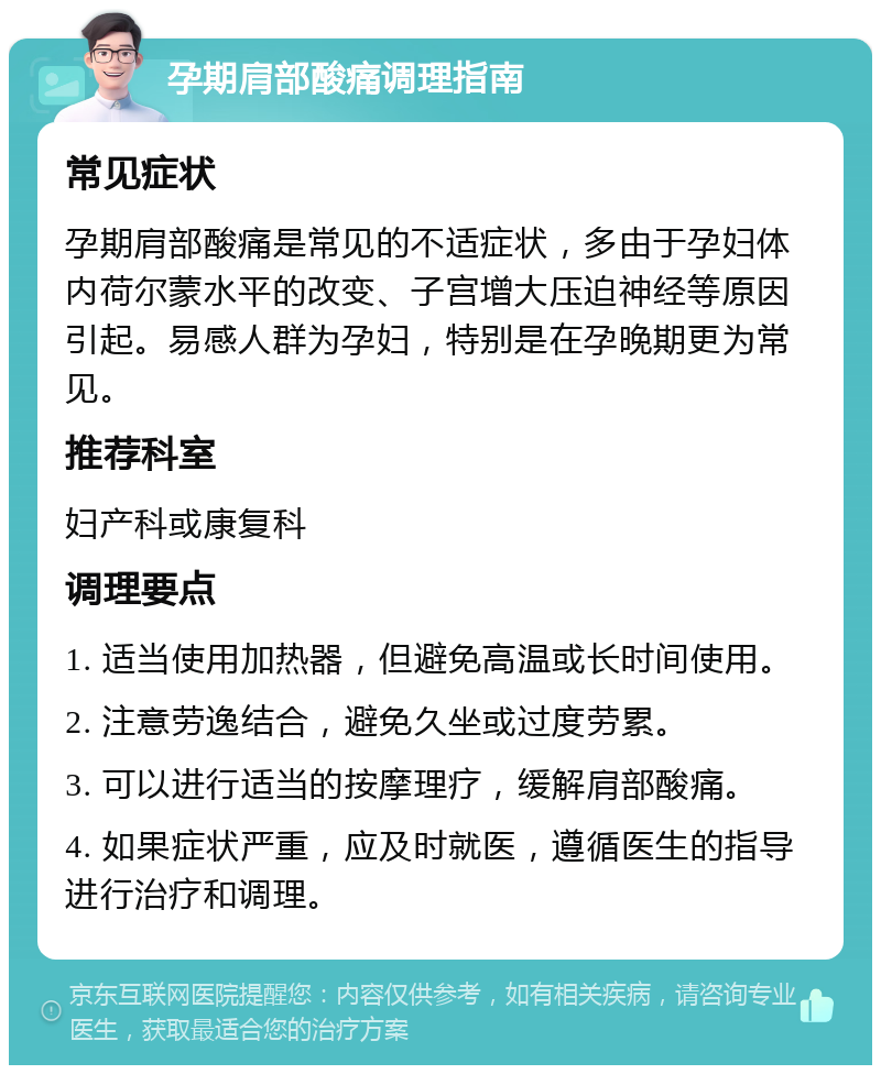 孕期肩部酸痛调理指南 常见症状 孕期肩部酸痛是常见的不适症状，多由于孕妇体内荷尔蒙水平的改变、子宫增大压迫神经等原因引起。易感人群为孕妇，特别是在孕晚期更为常见。 推荐科室 妇产科或康复科 调理要点 1. 适当使用加热器，但避免高温或长时间使用。 2. 注意劳逸结合，避免久坐或过度劳累。 3. 可以进行适当的按摩理疗，缓解肩部酸痛。 4. 如果症状严重，应及时就医，遵循医生的指导进行治疗和调理。