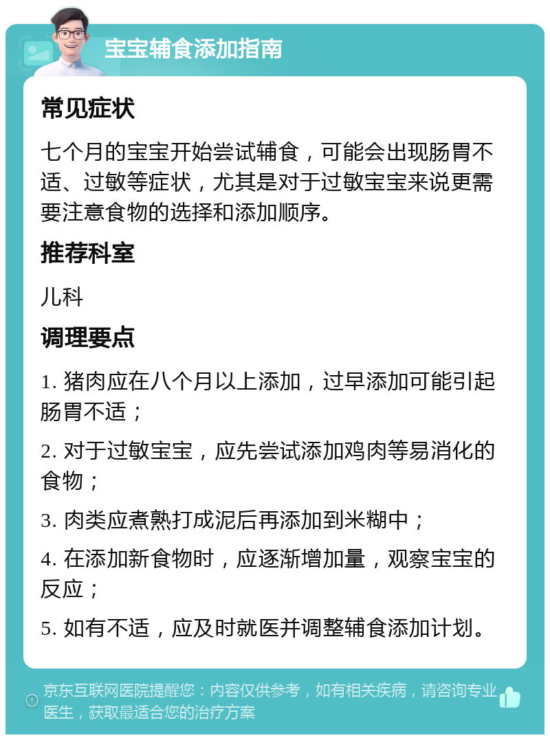 宝宝辅食添加指南 常见症状 七个月的宝宝开始尝试辅食，可能会出现肠胃不适、过敏等症状，尤其是对于过敏宝宝来说更需要注意食物的选择和添加顺序。 推荐科室 儿科 调理要点 1. 猪肉应在八个月以上添加，过早添加可能引起肠胃不适； 2. 对于过敏宝宝，应先尝试添加鸡肉等易消化的食物； 3. 肉类应煮熟打成泥后再添加到米糊中； 4. 在添加新食物时，应逐渐增加量，观察宝宝的反应； 5. 如有不适，应及时就医并调整辅食添加计划。