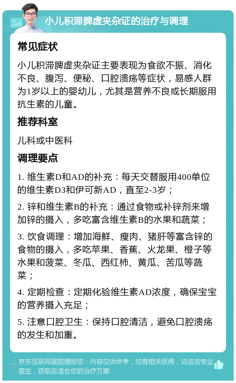 小儿积滞脾虚夹杂证的治疗与调理 常见症状 小儿积滞脾虚夹杂证主要表现为食欲不振、消化不良、腹泻、便秘、口腔溃疡等症状，易感人群为1岁以上的婴幼儿，尤其是营养不良或长期服用抗生素的儿童。 推荐科室 儿科或中医科 调理要点 1. 维生素D和AD的补充：每天交替服用400单位的维生素D3和伊可新AD，直至2-3岁； 2. 锌和维生素B的补充：通过食物或补锌剂来增加锌的摄入，多吃富含维生素B的水果和蔬菜； 3. 饮食调理：增加海鲜、瘦肉、猪肝等富含锌的食物的摄入，多吃苹果、香蕉、火龙果、橙子等水果和菠菜、冬瓜、西红柿、黄瓜、苦瓜等蔬菜； 4. 定期检查：定期化验维生素AD浓度，确保宝宝的营养摄入充足； 5. 注意口腔卫生：保持口腔清洁，避免口腔溃疡的发生和加重。