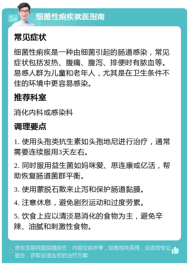 细菌性痢疾就医指南 常见症状 细菌性痢疾是一种由细菌引起的肠道感染，常见症状包括发热、腹痛、腹泻、排便时有脓血等。易感人群为儿童和老年人，尤其是在卫生条件不佳的环境中更容易感染。 推荐科室 消化内科或感染科 调理要点 1. 使用头孢类抗生素如头孢地尼进行治疗，通常需要连续服用3天左右。 2. 同时服用益生菌如妈咪爱、思连康或亿活，帮助恢复肠道菌群平衡。 3. 使用蒙脱石散来止泻和保护肠道黏膜。 4. 注意休息，避免剧烈运动和过度劳累。 5. 饮食上应以清淡易消化的食物为主，避免辛辣、油腻和刺激性食物。