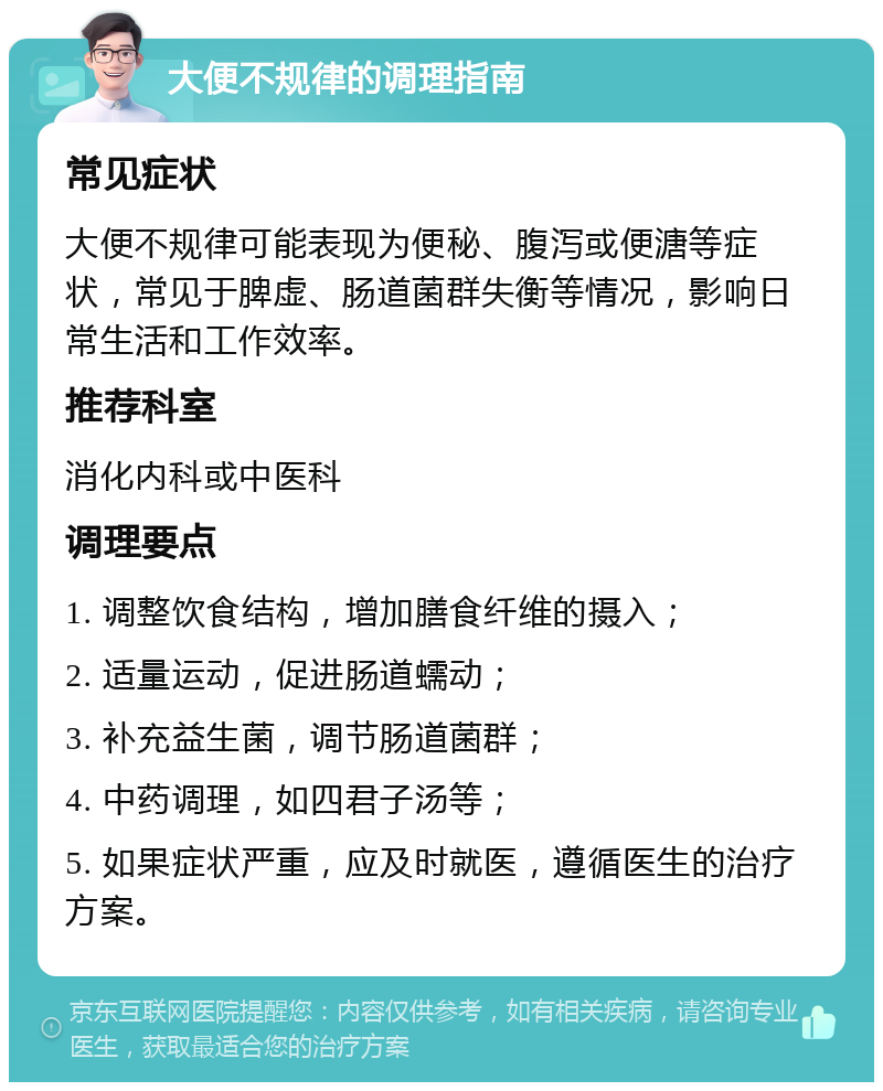 大便不规律的调理指南 常见症状 大便不规律可能表现为便秘、腹泻或便溏等症状，常见于脾虚、肠道菌群失衡等情况，影响日常生活和工作效率。 推荐科室 消化内科或中医科 调理要点 1. 调整饮食结构，增加膳食纤维的摄入； 2. 适量运动，促进肠道蠕动； 3. 补充益生菌，调节肠道菌群； 4. 中药调理，如四君子汤等； 5. 如果症状严重，应及时就医，遵循医生的治疗方案。