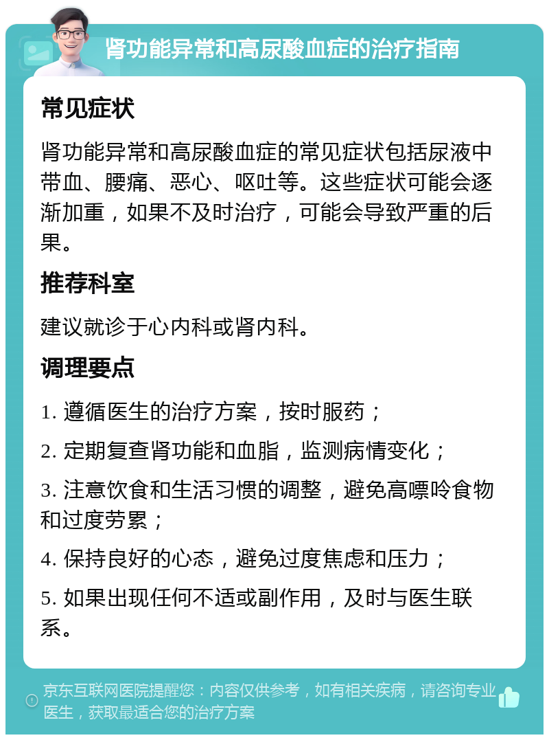 肾功能异常和高尿酸血症的治疗指南 常见症状 肾功能异常和高尿酸血症的常见症状包括尿液中带血、腰痛、恶心、呕吐等。这些症状可能会逐渐加重，如果不及时治疗，可能会导致严重的后果。 推荐科室 建议就诊于心内科或肾内科。 调理要点 1. 遵循医生的治疗方案，按时服药； 2. 定期复查肾功能和血脂，监测病情变化； 3. 注意饮食和生活习惯的调整，避免高嘌呤食物和过度劳累； 4. 保持良好的心态，避免过度焦虑和压力； 5. 如果出现任何不适或副作用，及时与医生联系。