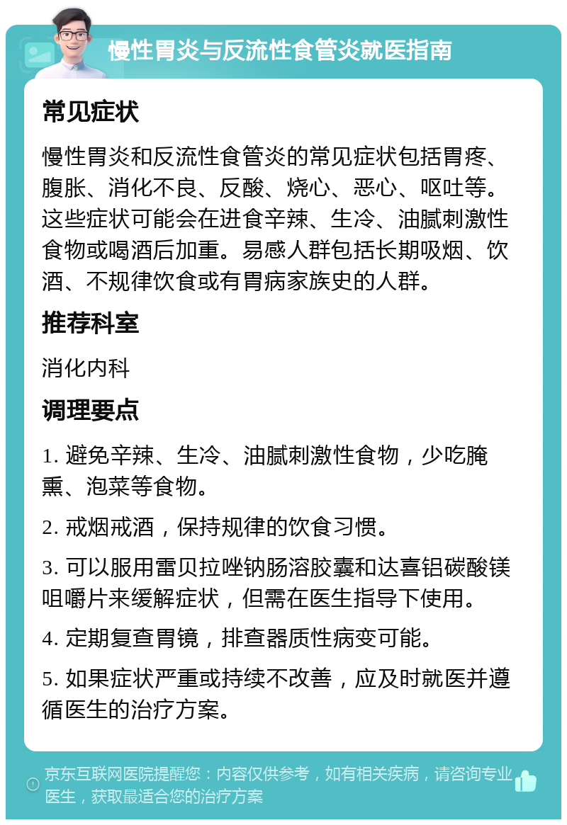 慢性胃炎与反流性食管炎就医指南 常见症状 慢性胃炎和反流性食管炎的常见症状包括胃疼、腹胀、消化不良、反酸、烧心、恶心、呕吐等。这些症状可能会在进食辛辣、生冷、油腻刺激性食物或喝酒后加重。易感人群包括长期吸烟、饮酒、不规律饮食或有胃病家族史的人群。 推荐科室 消化内科 调理要点 1. 避免辛辣、生冷、油腻刺激性食物，少吃腌熏、泡菜等食物。 2. 戒烟戒酒，保持规律的饮食习惯。 3. 可以服用雷贝拉唑钠肠溶胶囊和达喜铝碳酸镁咀嚼片来缓解症状，但需在医生指导下使用。 4. 定期复查胃镜，排查器质性病变可能。 5. 如果症状严重或持续不改善，应及时就医并遵循医生的治疗方案。