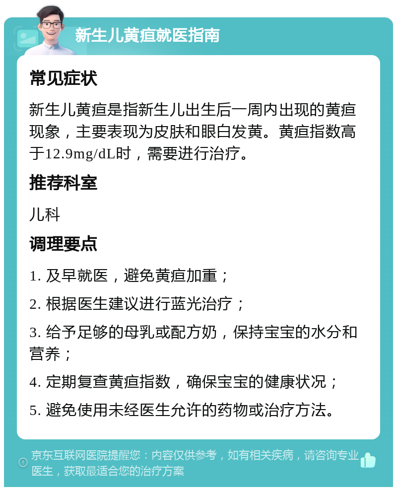 新生儿黄疸就医指南 常见症状 新生儿黄疸是指新生儿出生后一周内出现的黄疸现象，主要表现为皮肤和眼白发黄。黄疸指数高于12.9mg/dL时，需要进行治疗。 推荐科室 儿科 调理要点 1. 及早就医，避免黄疸加重； 2. 根据医生建议进行蓝光治疗； 3. 给予足够的母乳或配方奶，保持宝宝的水分和营养； 4. 定期复查黄疸指数，确保宝宝的健康状况； 5. 避免使用未经医生允许的药物或治疗方法。