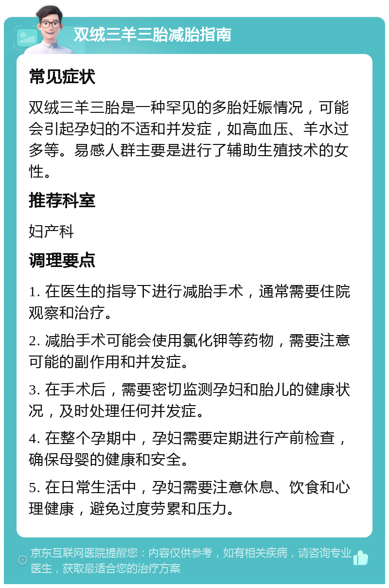 双绒三羊三胎减胎指南 常见症状 双绒三羊三胎是一种罕见的多胎妊娠情况，可能会引起孕妇的不适和并发症，如高血压、羊水过多等。易感人群主要是进行了辅助生殖技术的女性。 推荐科室 妇产科 调理要点 1. 在医生的指导下进行减胎手术，通常需要住院观察和治疗。 2. 减胎手术可能会使用氯化钾等药物，需要注意可能的副作用和并发症。 3. 在手术后，需要密切监测孕妇和胎儿的健康状况，及时处理任何并发症。 4. 在整个孕期中，孕妇需要定期进行产前检查，确保母婴的健康和安全。 5. 在日常生活中，孕妇需要注意休息、饮食和心理健康，避免过度劳累和压力。