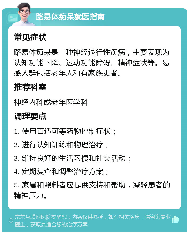 路易体痴呆就医指南 常见症状 路易体痴呆是一种神经退行性疾病，主要表现为认知功能下降、运动功能障碍、精神症状等。易感人群包括老年人和有家族史者。 推荐科室 神经内科或老年医学科 调理要点 1. 使用百适可等药物控制症状； 2. 进行认知训练和物理治疗； 3. 维持良好的生活习惯和社交活动； 4. 定期复查和调整治疗方案； 5. 家属和照料者应提供支持和帮助，减轻患者的精神压力。