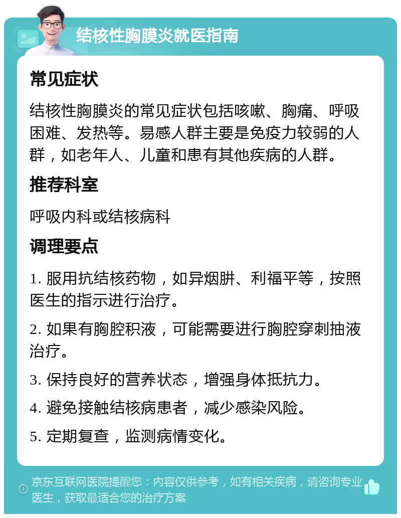 结核性胸膜炎就医指南 常见症状 结核性胸膜炎的常见症状包括咳嗽、胸痛、呼吸困难、发热等。易感人群主要是免疫力较弱的人群，如老年人、儿童和患有其他疾病的人群。 推荐科室 呼吸内科或结核病科 调理要点 1. 服用抗结核药物，如异烟肼、利福平等，按照医生的指示进行治疗。 2. 如果有胸腔积液，可能需要进行胸腔穿刺抽液治疗。 3. 保持良好的营养状态，增强身体抵抗力。 4. 避免接触结核病患者，减少感染风险。 5. 定期复查，监测病情变化。