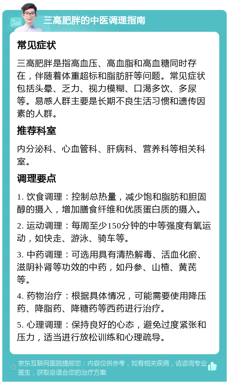 三高肥胖的中医调理指南 常见症状 三高肥胖是指高血压、高血脂和高血糖同时存在，伴随着体重超标和脂肪肝等问题。常见症状包括头晕、乏力、视力模糊、口渴多饮、多尿等。易感人群主要是长期不良生活习惯和遗传因素的人群。 推荐科室 内分泌科、心血管科、肝病科、营养科等相关科室。 调理要点 1. 饮食调理：控制总热量，减少饱和脂肪和胆固醇的摄入，增加膳食纤维和优质蛋白质的摄入。 2. 运动调理：每周至少150分钟的中等强度有氧运动，如快走、游泳、骑车等。 3. 中药调理：可选用具有清热解毒、活血化瘀、滋阴补肾等功效的中药，如丹参、山楂、黄芪等。 4. 药物治疗：根据具体情况，可能需要使用降压药、降脂药、降糖药等西药进行治疗。 5. 心理调理：保持良好的心态，避免过度紧张和压力，适当进行放松训练和心理疏导。