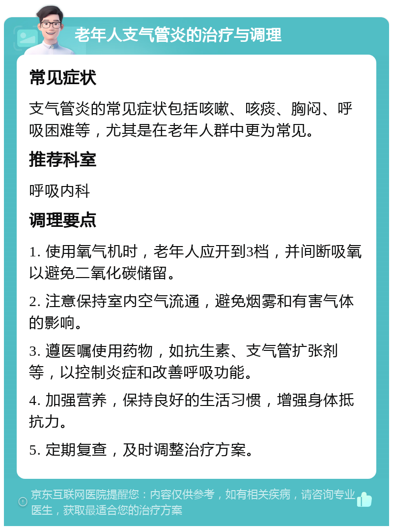 老年人支气管炎的治疗与调理 常见症状 支气管炎的常见症状包括咳嗽、咳痰、胸闷、呼吸困难等，尤其是在老年人群中更为常见。 推荐科室 呼吸内科 调理要点 1. 使用氧气机时，老年人应开到3档，并间断吸氧以避免二氧化碳储留。 2. 注意保持室内空气流通，避免烟雾和有害气体的影响。 3. 遵医嘱使用药物，如抗生素、支气管扩张剂等，以控制炎症和改善呼吸功能。 4. 加强营养，保持良好的生活习惯，增强身体抵抗力。 5. 定期复查，及时调整治疗方案。