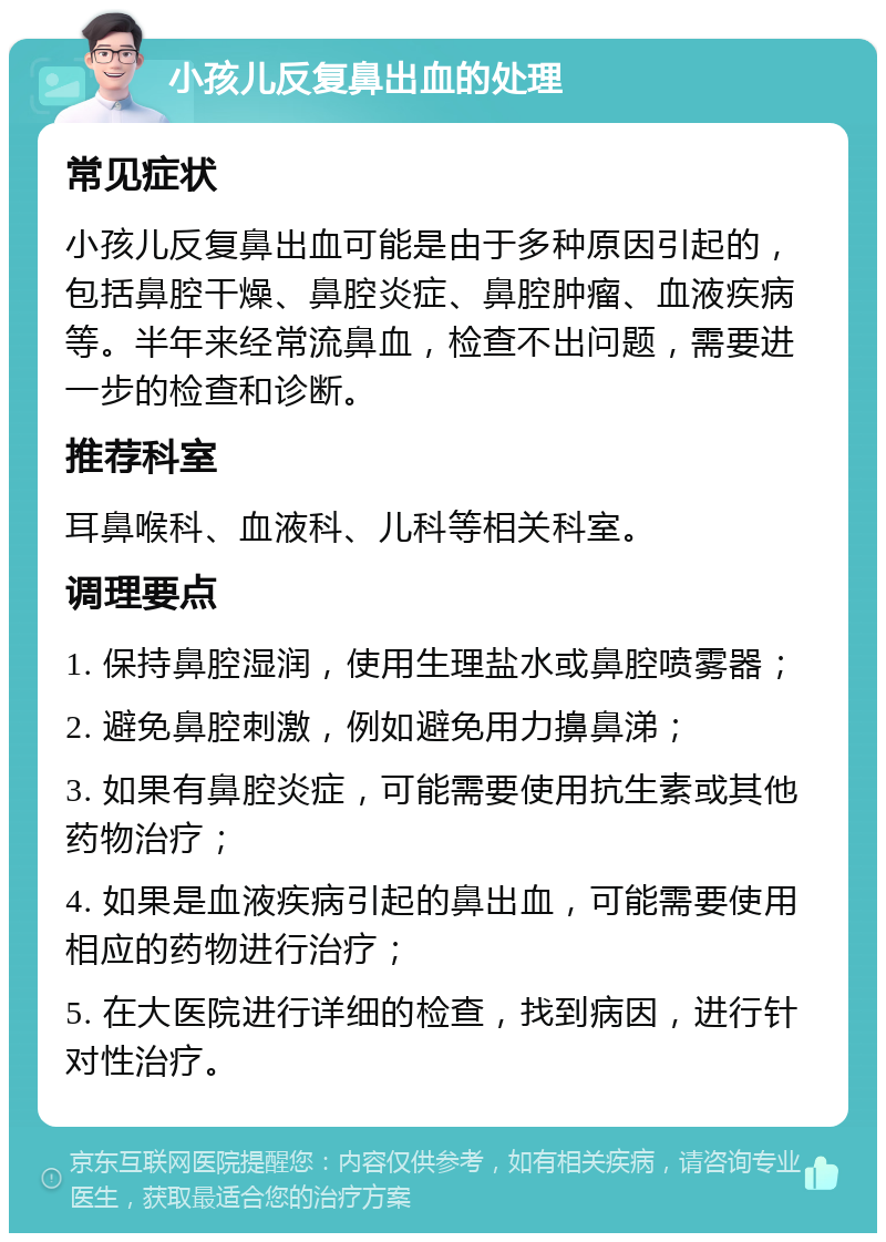 小孩儿反复鼻出血的处理 常见症状 小孩儿反复鼻出血可能是由于多种原因引起的，包括鼻腔干燥、鼻腔炎症、鼻腔肿瘤、血液疾病等。半年来经常流鼻血，检查不出问题，需要进一步的检查和诊断。 推荐科室 耳鼻喉科、血液科、儿科等相关科室。 调理要点 1. 保持鼻腔湿润，使用生理盐水或鼻腔喷雾器； 2. 避免鼻腔刺激，例如避免用力擤鼻涕； 3. 如果有鼻腔炎症，可能需要使用抗生素或其他药物治疗； 4. 如果是血液疾病引起的鼻出血，可能需要使用相应的药物进行治疗； 5. 在大医院进行详细的检查，找到病因，进行针对性治疗。