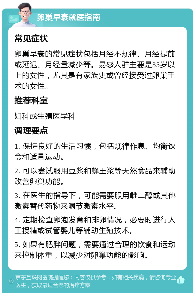 卵巢早衰就医指南 常见症状 卵巢早衰的常见症状包括月经不规律、月经提前或延迟、月经量减少等。易感人群主要是35岁以上的女性，尤其是有家族史或曾经接受过卵巢手术的女性。 推荐科室 妇科或生殖医学科 调理要点 1. 保持良好的生活习惯，包括规律作息、均衡饮食和适量运动。 2. 可以尝试服用豆浆和蜂王浆等天然食品来辅助改善卵巢功能。 3. 在医生的指导下，可能需要服用雌二醇或其他激素替代药物来调节激素水平。 4. 定期检查卵泡发育和排卵情况，必要时进行人工授精或试管婴儿等辅助生殖技术。 5. 如果有肥胖问题，需要通过合理的饮食和运动来控制体重，以减少对卵巢功能的影响。