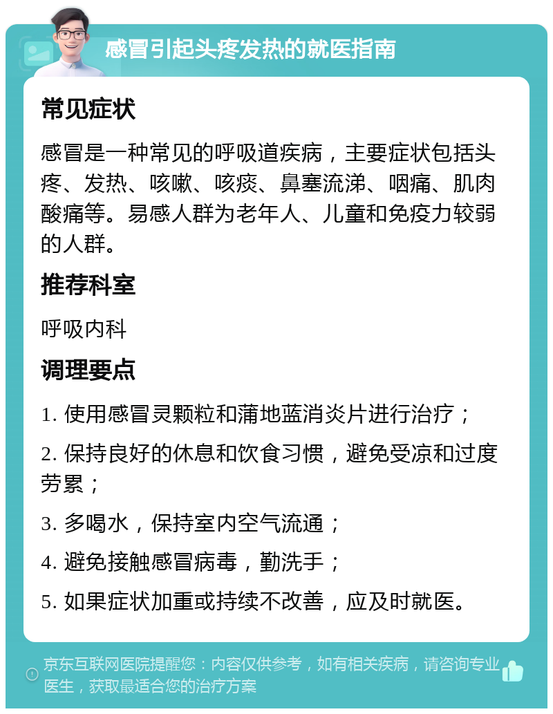 感冒引起头疼发热的就医指南 常见症状 感冒是一种常见的呼吸道疾病，主要症状包括头疼、发热、咳嗽、咳痰、鼻塞流涕、咽痛、肌肉酸痛等。易感人群为老年人、儿童和免疫力较弱的人群。 推荐科室 呼吸内科 调理要点 1. 使用感冒灵颗粒和蒲地蓝消炎片进行治疗； 2. 保持良好的休息和饮食习惯，避免受凉和过度劳累； 3. 多喝水，保持室内空气流通； 4. 避免接触感冒病毒，勤洗手； 5. 如果症状加重或持续不改善，应及时就医。