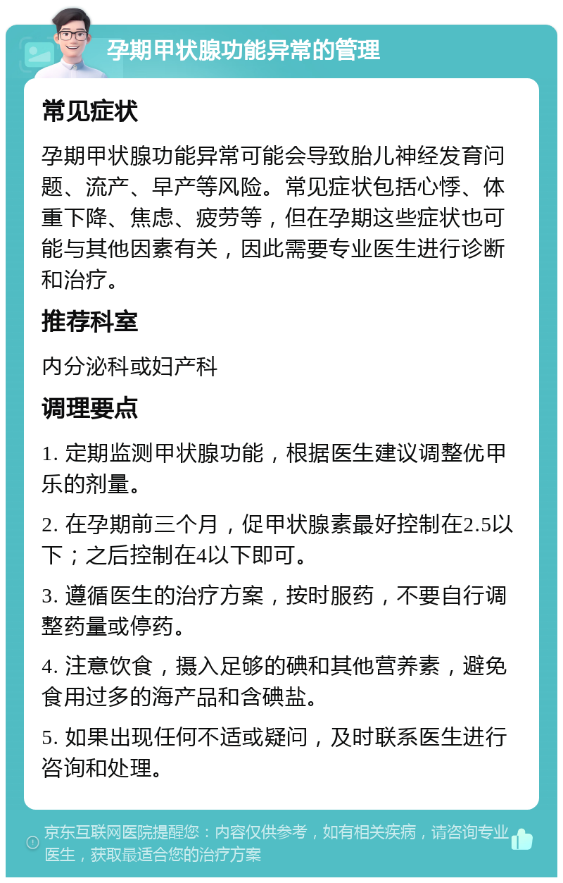 孕期甲状腺功能异常的管理 常见症状 孕期甲状腺功能异常可能会导致胎儿神经发育问题、流产、早产等风险。常见症状包括心悸、体重下降、焦虑、疲劳等，但在孕期这些症状也可能与其他因素有关，因此需要专业医生进行诊断和治疗。 推荐科室 内分泌科或妇产科 调理要点 1. 定期监测甲状腺功能，根据医生建议调整优甲乐的剂量。 2. 在孕期前三个月，促甲状腺素最好控制在2.5以下；之后控制在4以下即可。 3. 遵循医生的治疗方案，按时服药，不要自行调整药量或停药。 4. 注意饮食，摄入足够的碘和其他营养素，避免食用过多的海产品和含碘盐。 5. 如果出现任何不适或疑问，及时联系医生进行咨询和处理。