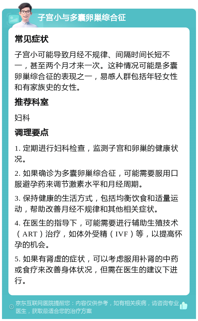 子宫小与多囊卵巢综合征 常见症状 子宫小可能导致月经不规律、间隔时间长短不一，甚至两个月才来一次。这种情况可能是多囊卵巢综合征的表现之一，易感人群包括年轻女性和有家族史的女性。 推荐科室 妇科 调理要点 1. 定期进行妇科检查，监测子宫和卵巢的健康状况。 2. 如果确诊为多囊卵巢综合征，可能需要服用口服避孕药来调节激素水平和月经周期。 3. 保持健康的生活方式，包括均衡饮食和适量运动，帮助改善月经不规律和其他相关症状。 4. 在医生的指导下，可能需要进行辅助生殖技术（ART）治疗，如体外受精（IVF）等，以提高怀孕的机会。 5. 如果有肾虚的症状，可以考虑服用补肾的中药或食疗来改善身体状况，但需在医生的建议下进行。