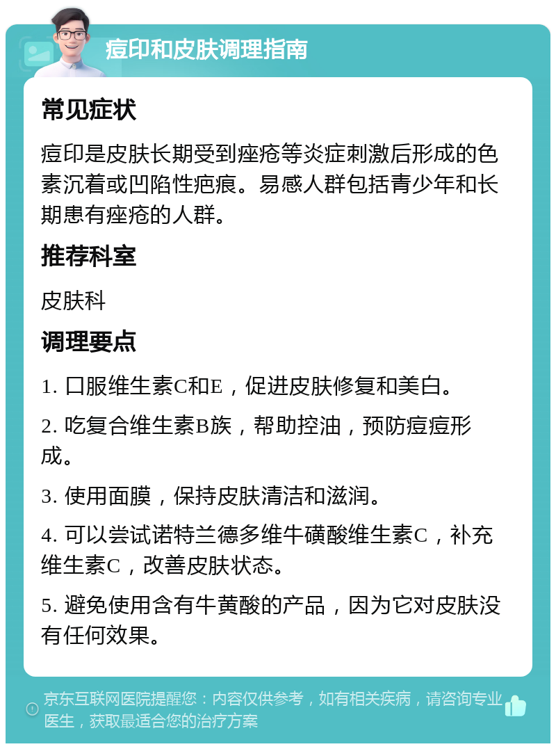 痘印和皮肤调理指南 常见症状 痘印是皮肤长期受到痤疮等炎症刺激后形成的色素沉着或凹陷性疤痕。易感人群包括青少年和长期患有痤疮的人群。 推荐科室 皮肤科 调理要点 1. 口服维生素C和E，促进皮肤修复和美白。 2. 吃复合维生素B族，帮助控油，预防痘痘形成。 3. 使用面膜，保持皮肤清洁和滋润。 4. 可以尝试诺特兰德多维牛磺酸维生素C，补充维生素C，改善皮肤状态。 5. 避免使用含有牛黄酸的产品，因为它对皮肤没有任何效果。