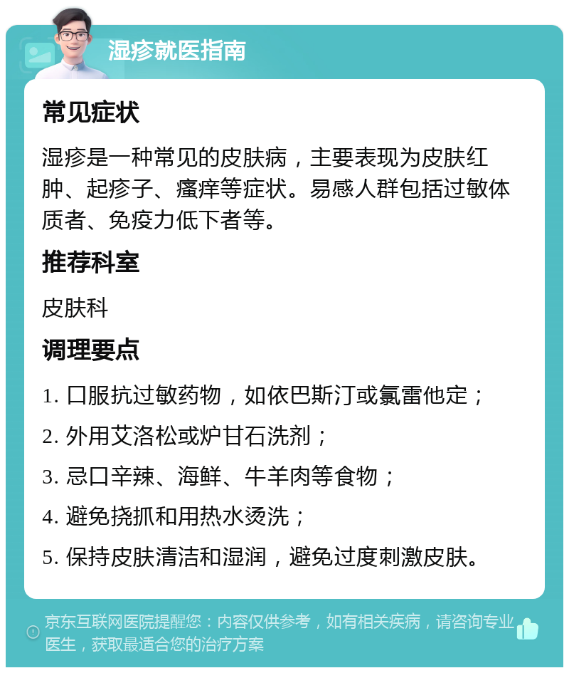 湿疹就医指南 常见症状 湿疹是一种常见的皮肤病，主要表现为皮肤红肿、起疹子、瘙痒等症状。易感人群包括过敏体质者、免疫力低下者等。 推荐科室 皮肤科 调理要点 1. 口服抗过敏药物，如依巴斯汀或氯雷他定； 2. 外用艾洛松或炉甘石洗剂； 3. 忌口辛辣、海鲜、牛羊肉等食物； 4. 避免挠抓和用热水烫洗； 5. 保持皮肤清洁和湿润，避免过度刺激皮肤。