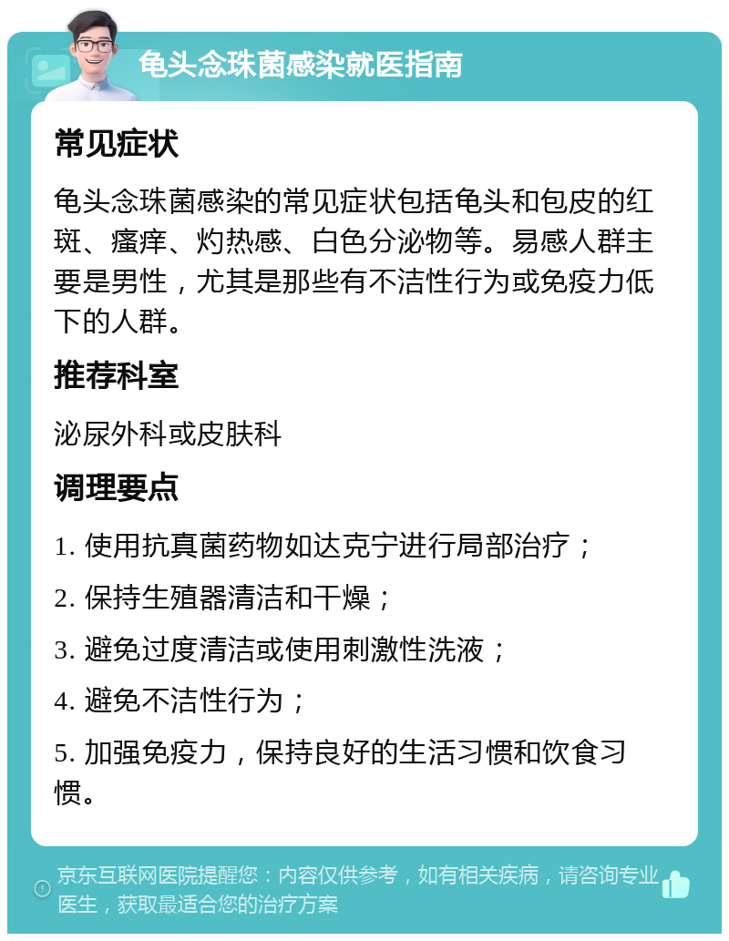 龟头念珠菌感染就医指南 常见症状 龟头念珠菌感染的常见症状包括龟头和包皮的红斑、瘙痒、灼热感、白色分泌物等。易感人群主要是男性，尤其是那些有不洁性行为或免疫力低下的人群。 推荐科室 泌尿外科或皮肤科 调理要点 1. 使用抗真菌药物如达克宁进行局部治疗； 2. 保持生殖器清洁和干燥； 3. 避免过度清洁或使用刺激性洗液； 4. 避免不洁性行为； 5. 加强免疫力，保持良好的生活习惯和饮食习惯。