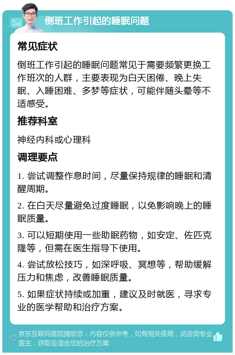 倒班工作引起的睡眠问题 常见症状 倒班工作引起的睡眠问题常见于需要频繁更换工作班次的人群，主要表现为白天困倦、晚上失眠、入睡困难、多梦等症状，可能伴随头晕等不适感受。 推荐科室 神经内科或心理科 调理要点 1. 尝试调整作息时间，尽量保持规律的睡眠和清醒周期。 2. 在白天尽量避免过度睡眠，以免影响晚上的睡眠质量。 3. 可以短期使用一些助眠药物，如安定、佐匹克隆等，但需在医生指导下使用。 4. 尝试放松技巧，如深呼吸、冥想等，帮助缓解压力和焦虑，改善睡眠质量。 5. 如果症状持续或加重，建议及时就医，寻求专业的医学帮助和治疗方案。