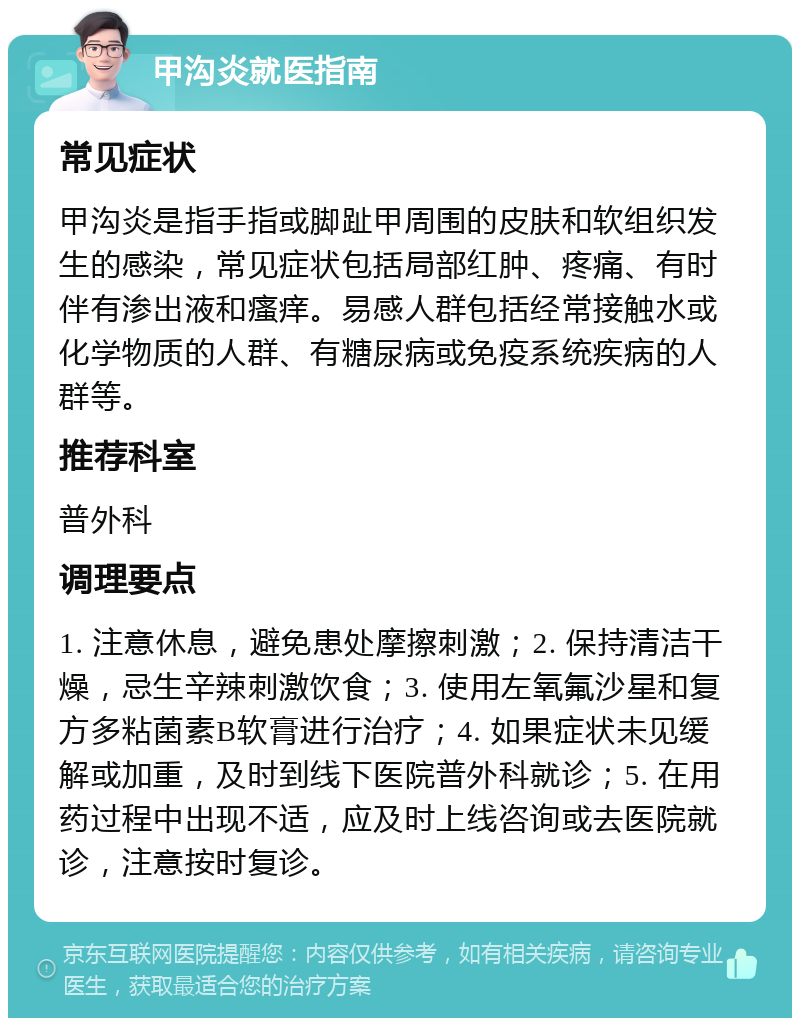 甲沟炎就医指南 常见症状 甲沟炎是指手指或脚趾甲周围的皮肤和软组织发生的感染，常见症状包括局部红肿、疼痛、有时伴有渗出液和瘙痒。易感人群包括经常接触水或化学物质的人群、有糖尿病或免疫系统疾病的人群等。 推荐科室 普外科 调理要点 1. 注意休息，避免患处摩擦刺激；2. 保持清洁干燥，忌生辛辣刺激饮食；3. 使用左氧氟沙星和复方多粘菌素B软膏进行治疗；4. 如果症状未见缓解或加重，及时到线下医院普外科就诊；5. 在用药过程中出现不适，应及时上线咨询或去医院就诊，注意按时复诊。