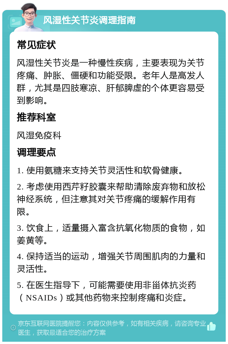 风湿性关节炎调理指南 常见症状 风湿性关节炎是一种慢性疾病，主要表现为关节疼痛、肿胀、僵硬和功能受限。老年人是高发人群，尤其是四肢寒凉、肝郁脾虚的个体更容易受到影响。 推荐科室 风湿免疫科 调理要点 1. 使用氨糖来支持关节灵活性和软骨健康。 2. 考虑使用西芹籽胶囊来帮助清除废弃物和放松神经系统，但注意其对关节疼痛的缓解作用有限。 3. 饮食上，适量摄入富含抗氧化物质的食物，如姜黄等。 4. 保持适当的运动，增强关节周围肌肉的力量和灵活性。 5. 在医生指导下，可能需要使用非甾体抗炎药（NSAIDs）或其他药物来控制疼痛和炎症。