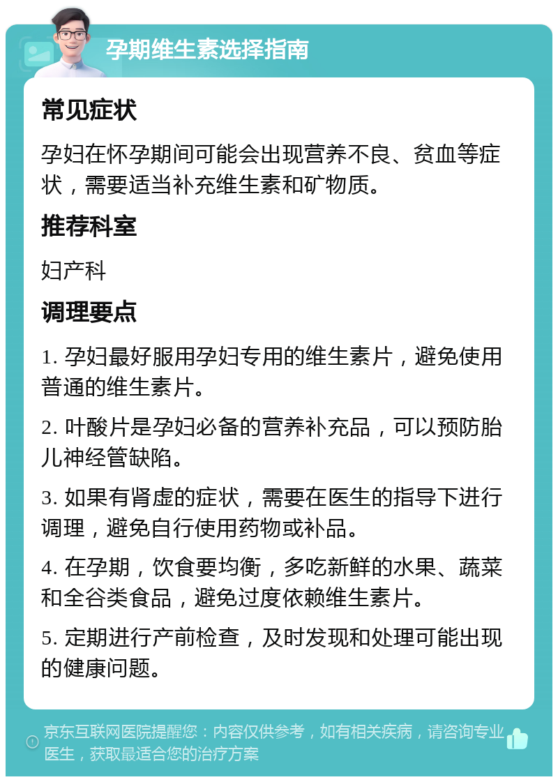 孕期维生素选择指南 常见症状 孕妇在怀孕期间可能会出现营养不良、贫血等症状，需要适当补充维生素和矿物质。 推荐科室 妇产科 调理要点 1. 孕妇最好服用孕妇专用的维生素片，避免使用普通的维生素片。 2. 叶酸片是孕妇必备的营养补充品，可以预防胎儿神经管缺陷。 3. 如果有肾虚的症状，需要在医生的指导下进行调理，避免自行使用药物或补品。 4. 在孕期，饮食要均衡，多吃新鲜的水果、蔬菜和全谷类食品，避免过度依赖维生素片。 5. 定期进行产前检查，及时发现和处理可能出现的健康问题。