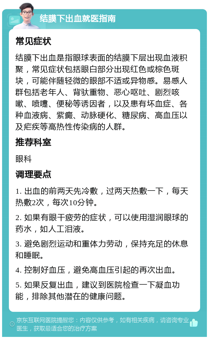 结膜下出血就医指南 常见症状 结膜下出血是指眼球表面的结膜下层出现血液积聚，常见症状包括眼白部分出现红色或棕色斑块，可能伴随轻微的眼部不适或异物感。易感人群包括老年人、背驮重物、恶心呕吐、剧烈咳嗽、喷嚏、便秘等诱因者，以及患有坏血症、各种血液病、紫癜、动脉硬化、糖尿病、高血压以及疟疾等高热性传染病的人群。 推荐科室 眼科 调理要点 1. 出血的前两天先冷敷，过两天热敷一下，每天热敷2次，每次10分钟。 2. 如果有眼干疲劳的症状，可以使用湿润眼球的药水，如人工泪液。 3. 避免剧烈运动和重体力劳动，保持充足的休息和睡眠。 4. 控制好血压，避免高血压引起的再次出血。 5. 如果反复出血，建议到医院检查一下凝血功能，排除其他潜在的健康问题。