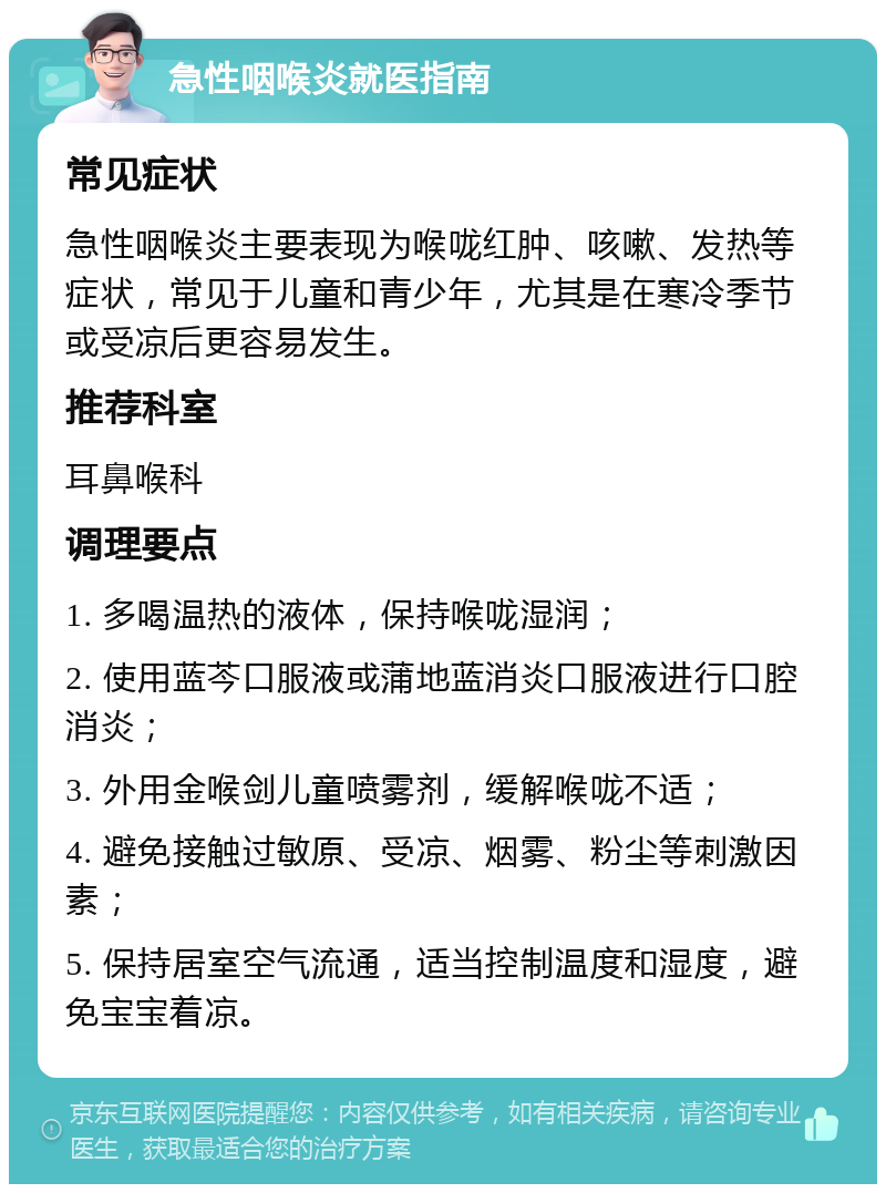 急性咽喉炎就医指南 常见症状 急性咽喉炎主要表现为喉咙红肿、咳嗽、发热等症状，常见于儿童和青少年，尤其是在寒冷季节或受凉后更容易发生。 推荐科室 耳鼻喉科 调理要点 1. 多喝温热的液体，保持喉咙湿润； 2. 使用蓝芩口服液或蒲地蓝消炎口服液进行口腔消炎； 3. 外用金喉剑儿童喷雾剂，缓解喉咙不适； 4. 避免接触过敏原、受凉、烟雾、粉尘等刺激因素； 5. 保持居室空气流通，适当控制温度和湿度，避免宝宝着凉。