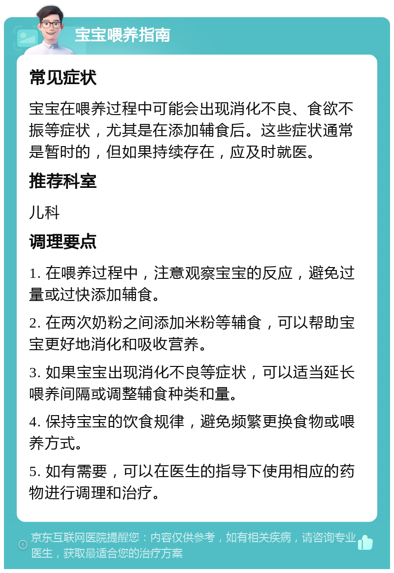 宝宝喂养指南 常见症状 宝宝在喂养过程中可能会出现消化不良、食欲不振等症状，尤其是在添加辅食后。这些症状通常是暂时的，但如果持续存在，应及时就医。 推荐科室 儿科 调理要点 1. 在喂养过程中，注意观察宝宝的反应，避免过量或过快添加辅食。 2. 在两次奶粉之间添加米粉等辅食，可以帮助宝宝更好地消化和吸收营养。 3. 如果宝宝出现消化不良等症状，可以适当延长喂养间隔或调整辅食种类和量。 4. 保持宝宝的饮食规律，避免频繁更换食物或喂养方式。 5. 如有需要，可以在医生的指导下使用相应的药物进行调理和治疗。