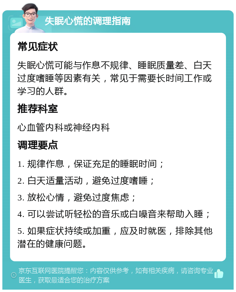 失眠心慌的调理指南 常见症状 失眠心慌可能与作息不规律、睡眠质量差、白天过度嗜睡等因素有关，常见于需要长时间工作或学习的人群。 推荐科室 心血管内科或神经内科 调理要点 1. 规律作息，保证充足的睡眠时间； 2. 白天适量活动，避免过度嗜睡； 3. 放松心情，避免过度焦虑； 4. 可以尝试听轻松的音乐或白噪音来帮助入睡； 5. 如果症状持续或加重，应及时就医，排除其他潜在的健康问题。