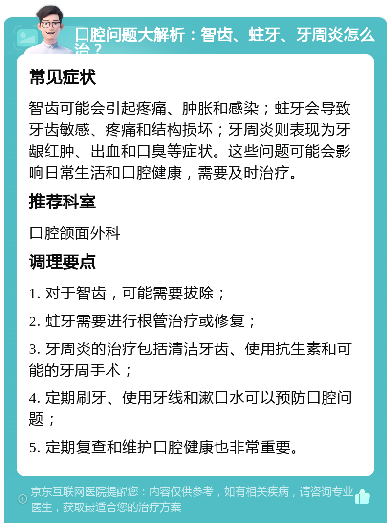 口腔问题大解析：智齿、蛀牙、牙周炎怎么治？ 常见症状 智齿可能会引起疼痛、肿胀和感染；蛀牙会导致牙齿敏感、疼痛和结构损坏；牙周炎则表现为牙龈红肿、出血和口臭等症状。这些问题可能会影响日常生活和口腔健康，需要及时治疗。 推荐科室 口腔颌面外科 调理要点 1. 对于智齿，可能需要拔除； 2. 蛀牙需要进行根管治疗或修复； 3. 牙周炎的治疗包括清洁牙齿、使用抗生素和可能的牙周手术； 4. 定期刷牙、使用牙线和漱口水可以预防口腔问题； 5. 定期复查和维护口腔健康也非常重要。