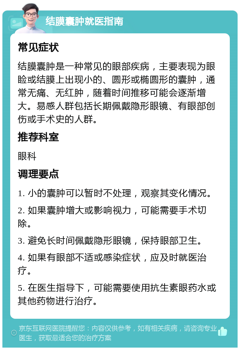 结膜囊肿就医指南 常见症状 结膜囊肿是一种常见的眼部疾病，主要表现为眼睑或结膜上出现小的、圆形或椭圆形的囊肿，通常无痛、无红肿，随着时间推移可能会逐渐增大。易感人群包括长期佩戴隐形眼镜、有眼部创伤或手术史的人群。 推荐科室 眼科 调理要点 1. 小的囊肿可以暂时不处理，观察其变化情况。 2. 如果囊肿增大或影响视力，可能需要手术切除。 3. 避免长时间佩戴隐形眼镜，保持眼部卫生。 4. 如果有眼部不适或感染症状，应及时就医治疗。 5. 在医生指导下，可能需要使用抗生素眼药水或其他药物进行治疗。