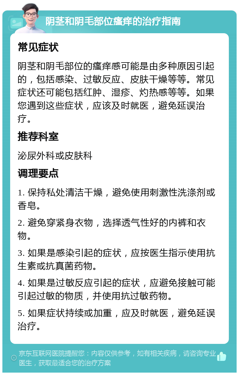 阴茎和阴毛部位瘙痒的治疗指南 常见症状 阴茎和阴毛部位的瘙痒感可能是由多种原因引起的，包括感染、过敏反应、皮肤干燥等等。常见症状还可能包括红肿、湿疹、灼热感等等。如果您遇到这些症状，应该及时就医，避免延误治疗。 推荐科室 泌尿外科或皮肤科 调理要点 1. 保持私处清洁干燥，避免使用刺激性洗涤剂或香皂。 2. 避免穿紧身衣物，选择透气性好的内裤和衣物。 3. 如果是感染引起的症状，应按医生指示使用抗生素或抗真菌药物。 4. 如果是过敏反应引起的症状，应避免接触可能引起过敏的物质，并使用抗过敏药物。 5. 如果症状持续或加重，应及时就医，避免延误治疗。