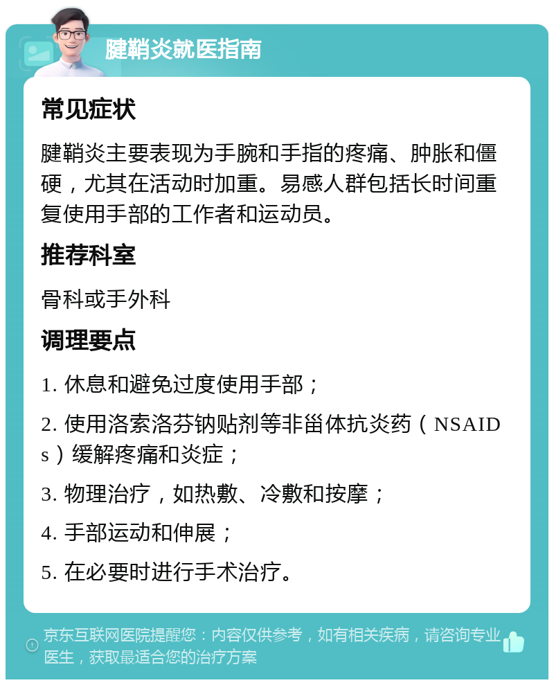 腱鞘炎就医指南 常见症状 腱鞘炎主要表现为手腕和手指的疼痛、肿胀和僵硬，尤其在活动时加重。易感人群包括长时间重复使用手部的工作者和运动员。 推荐科室 骨科或手外科 调理要点 1. 休息和避免过度使用手部； 2. 使用洛索洛芬钠贴剂等非甾体抗炎药（NSAIDs）缓解疼痛和炎症； 3. 物理治疗，如热敷、冷敷和按摩； 4. 手部运动和伸展； 5. 在必要时进行手术治疗。