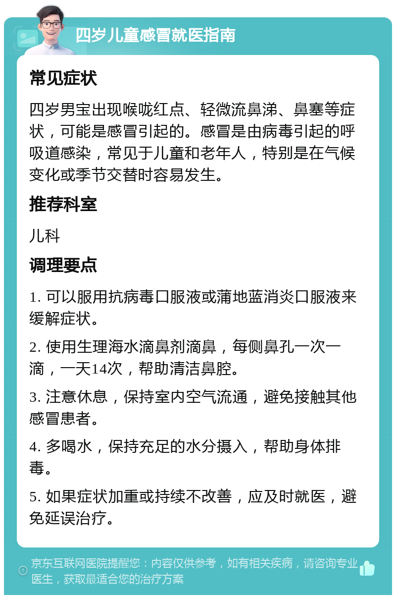 四岁儿童感冒就医指南 常见症状 四岁男宝出现喉咙红点、轻微流鼻涕、鼻塞等症状，可能是感冒引起的。感冒是由病毒引起的呼吸道感染，常见于儿童和老年人，特别是在气候变化或季节交替时容易发生。 推荐科室 儿科 调理要点 1. 可以服用抗病毒口服液或蒲地蓝消炎口服液来缓解症状。 2. 使用生理海水滴鼻剂滴鼻，每侧鼻孔一次一滴，一天14次，帮助清洁鼻腔。 3. 注意休息，保持室内空气流通，避免接触其他感冒患者。 4. 多喝水，保持充足的水分摄入，帮助身体排毒。 5. 如果症状加重或持续不改善，应及时就医，避免延误治疗。