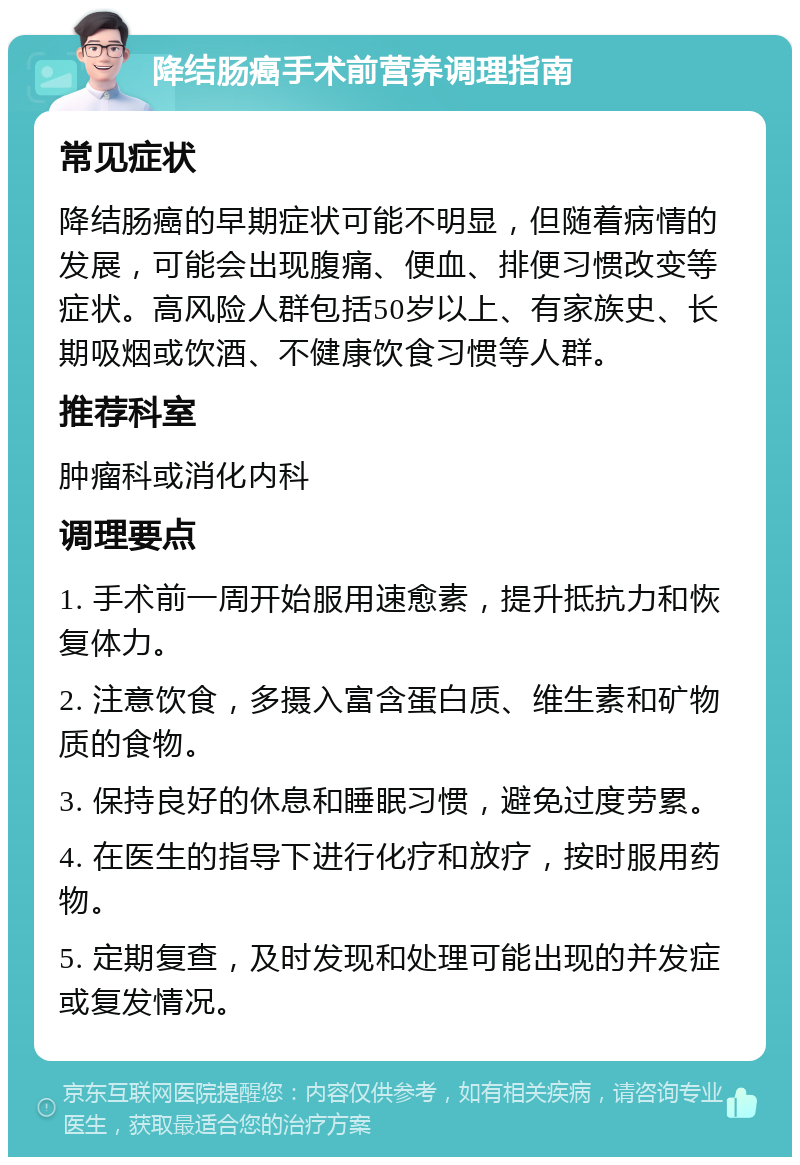 降结肠癌手术前营养调理指南 常见症状 降结肠癌的早期症状可能不明显，但随着病情的发展，可能会出现腹痛、便血、排便习惯改变等症状。高风险人群包括50岁以上、有家族史、长期吸烟或饮酒、不健康饮食习惯等人群。 推荐科室 肿瘤科或消化内科 调理要点 1. 手术前一周开始服用速愈素，提升抵抗力和恢复体力。 2. 注意饮食，多摄入富含蛋白质、维生素和矿物质的食物。 3. 保持良好的休息和睡眠习惯，避免过度劳累。 4. 在医生的指导下进行化疗和放疗，按时服用药物。 5. 定期复查，及时发现和处理可能出现的并发症或复发情况。