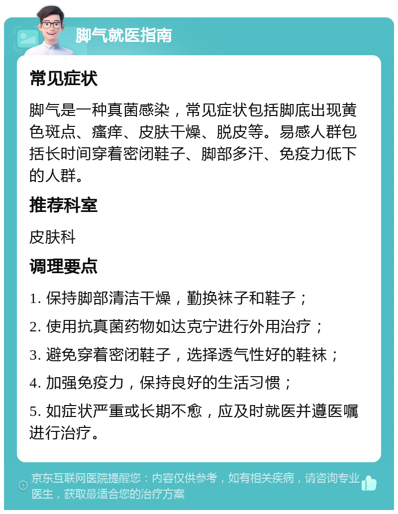 脚气就医指南 常见症状 脚气是一种真菌感染，常见症状包括脚底出现黄色斑点、瘙痒、皮肤干燥、脱皮等。易感人群包括长时间穿着密闭鞋子、脚部多汗、免疫力低下的人群。 推荐科室 皮肤科 调理要点 1. 保持脚部清洁干燥，勤换袜子和鞋子； 2. 使用抗真菌药物如达克宁进行外用治疗； 3. 避免穿着密闭鞋子，选择透气性好的鞋袜； 4. 加强免疫力，保持良好的生活习惯； 5. 如症状严重或长期不愈，应及时就医并遵医嘱进行治疗。