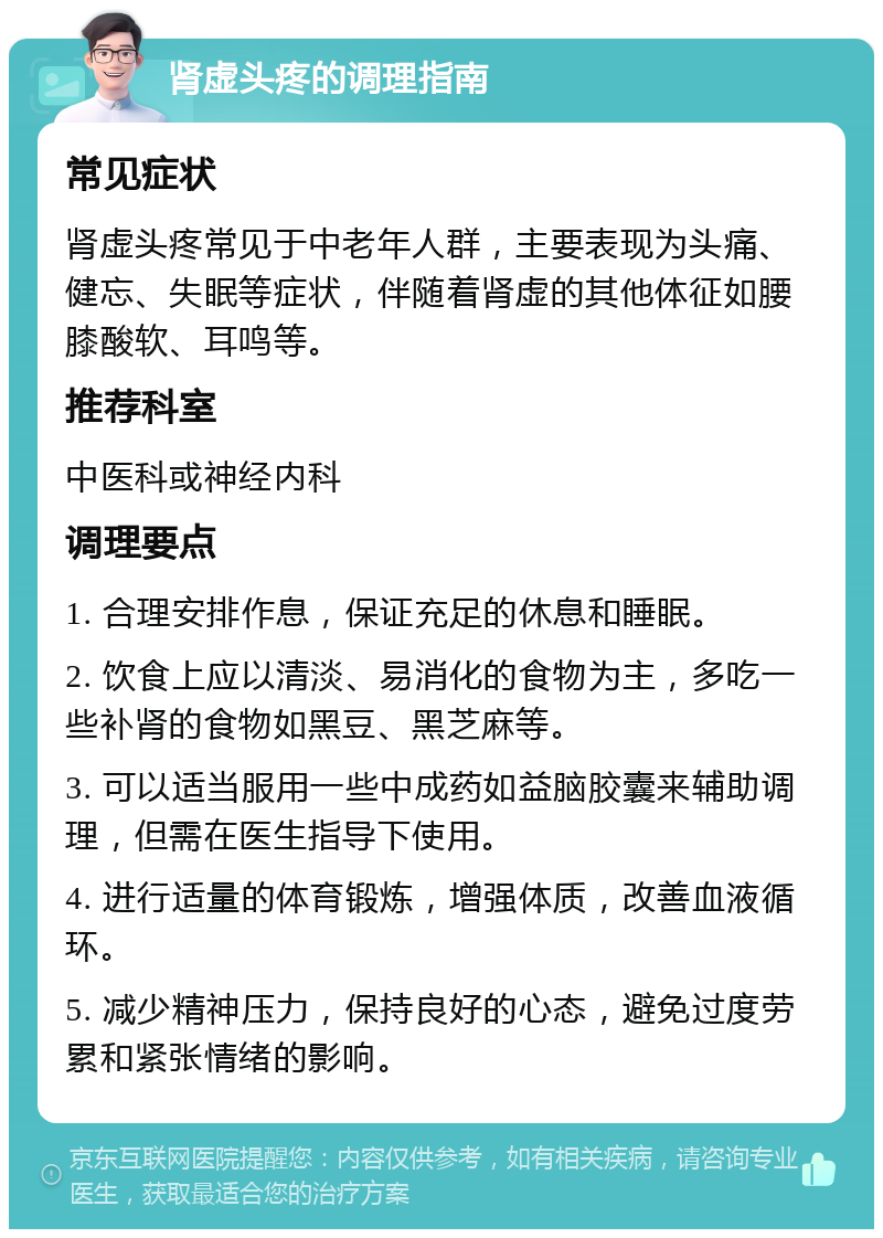 肾虚头疼的调理指南 常见症状 肾虚头疼常见于中老年人群，主要表现为头痛、健忘、失眠等症状，伴随着肾虚的其他体征如腰膝酸软、耳鸣等。 推荐科室 中医科或神经内科 调理要点 1. 合理安排作息，保证充足的休息和睡眠。 2. 饮食上应以清淡、易消化的食物为主，多吃一些补肾的食物如黑豆、黑芝麻等。 3. 可以适当服用一些中成药如益脑胶囊来辅助调理，但需在医生指导下使用。 4. 进行适量的体育锻炼，增强体质，改善血液循环。 5. 减少精神压力，保持良好的心态，避免过度劳累和紧张情绪的影响。