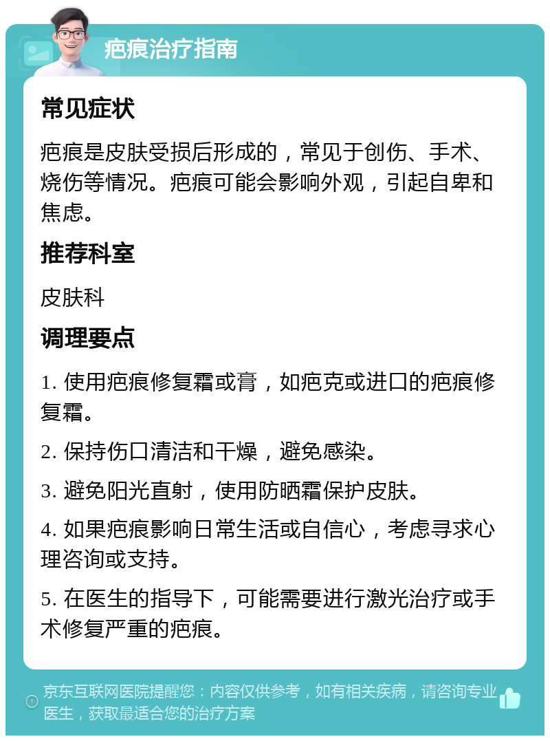 疤痕治疗指南 常见症状 疤痕是皮肤受损后形成的，常见于创伤、手术、烧伤等情况。疤痕可能会影响外观，引起自卑和焦虑。 推荐科室 皮肤科 调理要点 1. 使用疤痕修复霜或膏，如疤克或进口的疤痕修复霜。 2. 保持伤口清洁和干燥，避免感染。 3. 避免阳光直射，使用防晒霜保护皮肤。 4. 如果疤痕影响日常生活或自信心，考虑寻求心理咨询或支持。 5. 在医生的指导下，可能需要进行激光治疗或手术修复严重的疤痕。