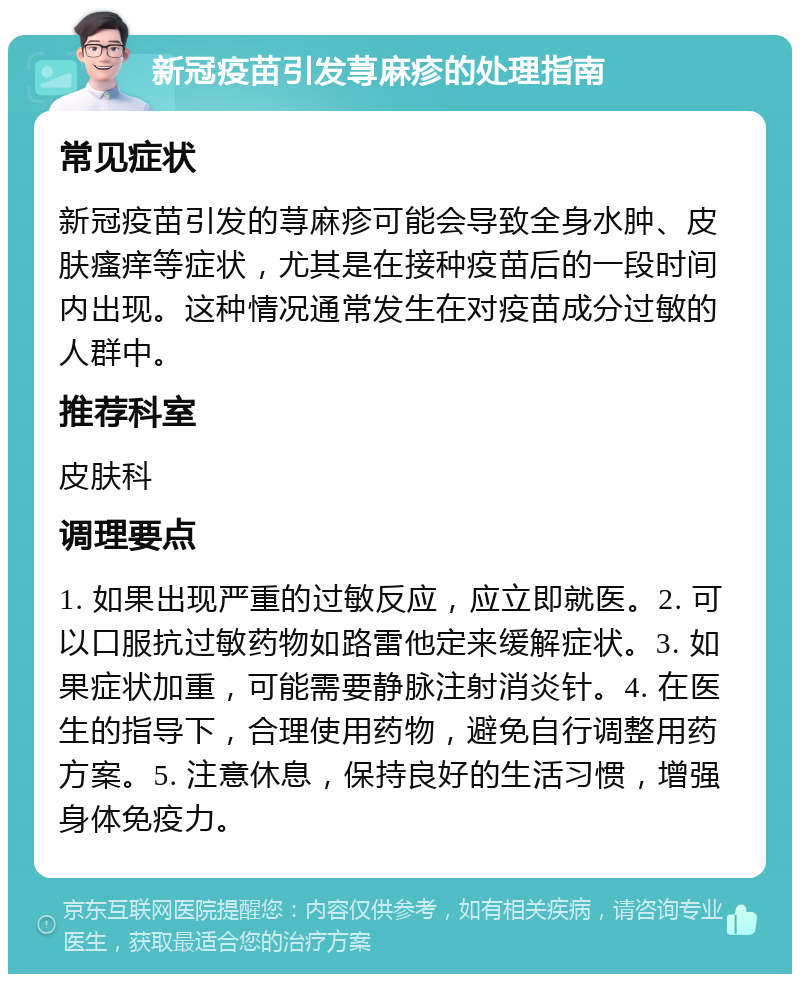 新冠疫苗引发荨麻疹的处理指南 常见症状 新冠疫苗引发的荨麻疹可能会导致全身水肿、皮肤瘙痒等症状，尤其是在接种疫苗后的一段时间内出现。这种情况通常发生在对疫苗成分过敏的人群中。 推荐科室 皮肤科 调理要点 1. 如果出现严重的过敏反应，应立即就医。2. 可以口服抗过敏药物如路雷他定来缓解症状。3. 如果症状加重，可能需要静脉注射消炎针。4. 在医生的指导下，合理使用药物，避免自行调整用药方案。5. 注意休息，保持良好的生活习惯，增强身体免疫力。