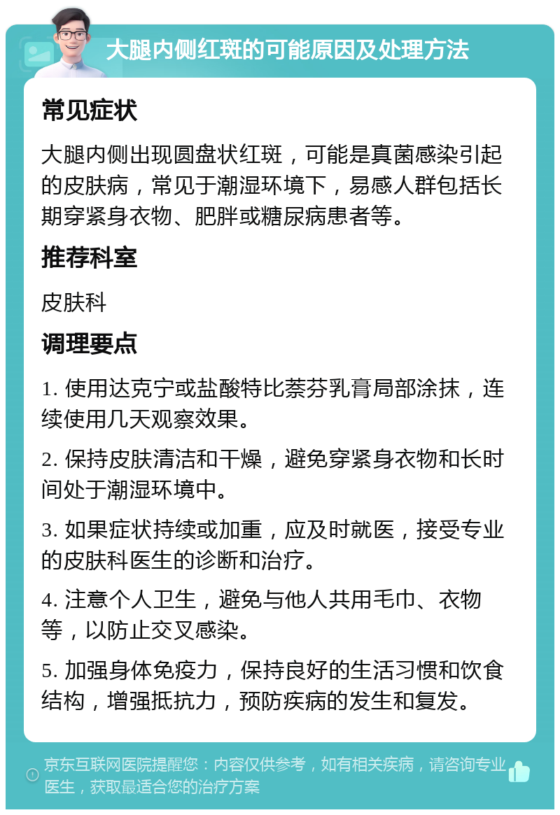 大腿内侧红斑的可能原因及处理方法 常见症状 大腿内侧出现圆盘状红斑，可能是真菌感染引起的皮肤病，常见于潮湿环境下，易感人群包括长期穿紧身衣物、肥胖或糖尿病患者等。 推荐科室 皮肤科 调理要点 1. 使用达克宁或盐酸特比萘芬乳膏局部涂抹，连续使用几天观察效果。 2. 保持皮肤清洁和干燥，避免穿紧身衣物和长时间处于潮湿环境中。 3. 如果症状持续或加重，应及时就医，接受专业的皮肤科医生的诊断和治疗。 4. 注意个人卫生，避免与他人共用毛巾、衣物等，以防止交叉感染。 5. 加强身体免疫力，保持良好的生活习惯和饮食结构，增强抵抗力，预防疾病的发生和复发。