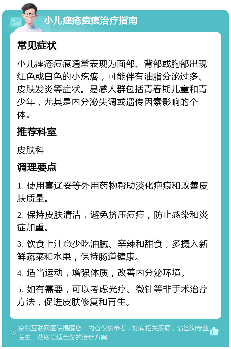 小儿痤疮痘痕治疗指南 常见症状 小儿痤疮痘痕通常表现为面部、背部或胸部出现红色或白色的小疙瘩，可能伴有油脂分泌过多、皮肤发炎等症状。易感人群包括青春期儿童和青少年，尤其是内分泌失调或遗传因素影响的个体。 推荐科室 皮肤科 调理要点 1. 使用喜辽妥等外用药物帮助淡化疤痕和改善皮肤质量。 2. 保持皮肤清洁，避免挤压痘痘，防止感染和炎症加重。 3. 饮食上注意少吃油腻、辛辣和甜食，多摄入新鲜蔬菜和水果，保持肠道健康。 4. 适当运动，增强体质，改善内分泌环境。 5. 如有需要，可以考虑光疗、微针等非手术治疗方法，促进皮肤修复和再生。