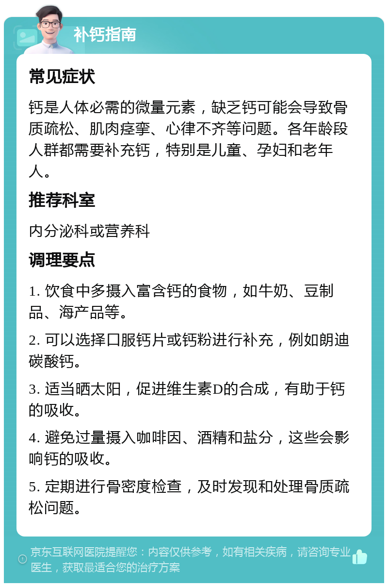 补钙指南 常见症状 钙是人体必需的微量元素，缺乏钙可能会导致骨质疏松、肌肉痉挛、心律不齐等问题。各年龄段人群都需要补充钙，特别是儿童、孕妇和老年人。 推荐科室 内分泌科或营养科 调理要点 1. 饮食中多摄入富含钙的食物，如牛奶、豆制品、海产品等。 2. 可以选择口服钙片或钙粉进行补充，例如朗迪碳酸钙。 3. 适当晒太阳，促进维生素D的合成，有助于钙的吸收。 4. 避免过量摄入咖啡因、酒精和盐分，这些会影响钙的吸收。 5. 定期进行骨密度检查，及时发现和处理骨质疏松问题。