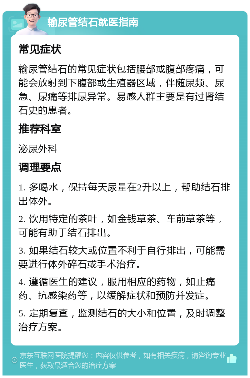 输尿管结石就医指南 常见症状 输尿管结石的常见症状包括腰部或腹部疼痛，可能会放射到下腹部或生殖器区域，伴随尿频、尿急、尿痛等排尿异常。易感人群主要是有过肾结石史的患者。 推荐科室 泌尿外科 调理要点 1. 多喝水，保持每天尿量在2升以上，帮助结石排出体外。 2. 饮用特定的茶叶，如金钱草茶、车前草茶等，可能有助于结石排出。 3. 如果结石较大或位置不利于自行排出，可能需要进行体外碎石或手术治疗。 4. 遵循医生的建议，服用相应的药物，如止痛药、抗感染药等，以缓解症状和预防并发症。 5. 定期复查，监测结石的大小和位置，及时调整治疗方案。