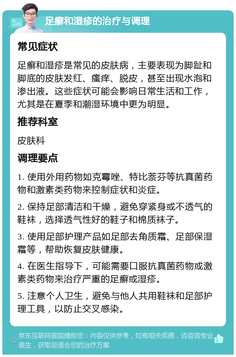 足癣和湿疹的治疗与调理 常见症状 足癣和湿疹是常见的皮肤病，主要表现为脚趾和脚底的皮肤发红、瘙痒、脱皮，甚至出现水泡和渗出液。这些症状可能会影响日常生活和工作，尤其是在夏季和潮湿环境中更为明显。 推荐科室 皮肤科 调理要点 1. 使用外用药物如克霉唑、特比萘芬等抗真菌药物和激素类药物来控制症状和炎症。 2. 保持足部清洁和干燥，避免穿紧身或不透气的鞋袜，选择透气性好的鞋子和棉质袜子。 3. 使用足部护理产品如足部去角质霜、足部保湿霜等，帮助恢复皮肤健康。 4. 在医生指导下，可能需要口服抗真菌药物或激素类药物来治疗严重的足癣或湿疹。 5. 注意个人卫生，避免与他人共用鞋袜和足部护理工具，以防止交叉感染。