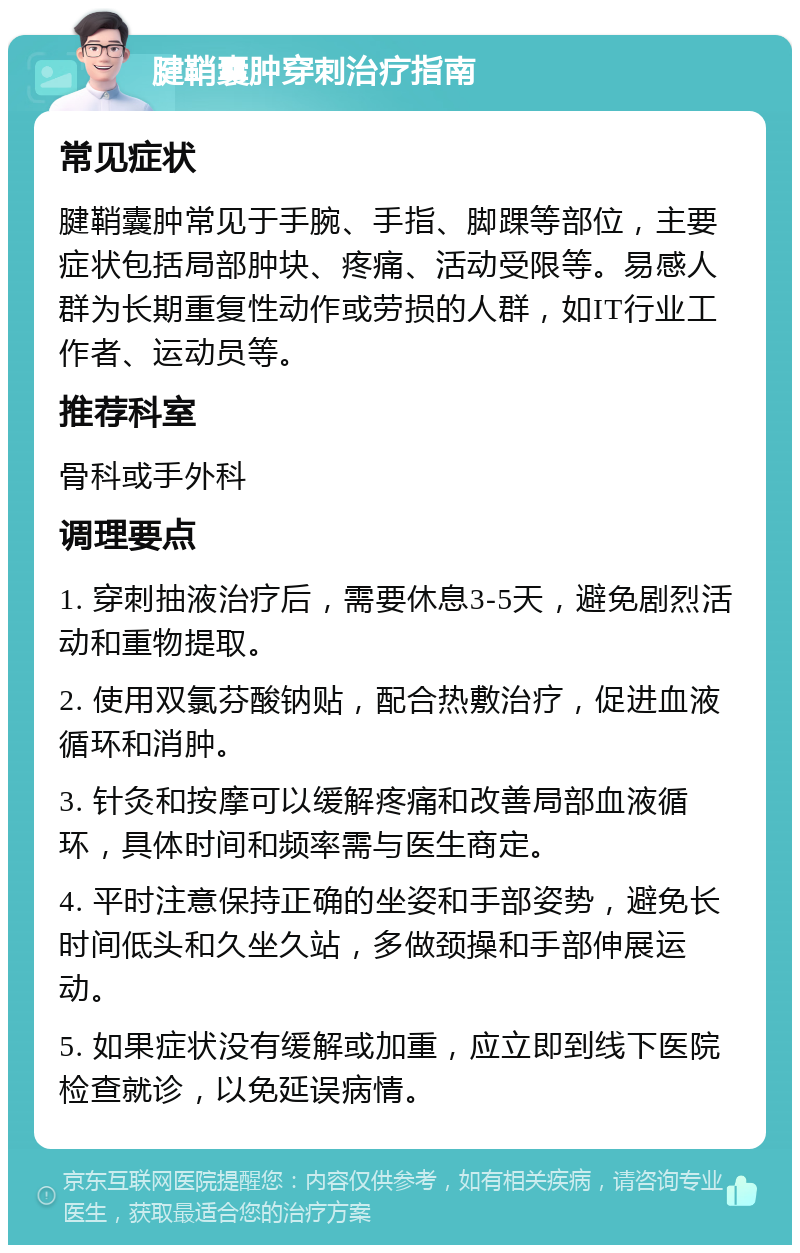 腱鞘囊肿穿刺治疗指南 常见症状 腱鞘囊肿常见于手腕、手指、脚踝等部位，主要症状包括局部肿块、疼痛、活动受限等。易感人群为长期重复性动作或劳损的人群，如IT行业工作者、运动员等。 推荐科室 骨科或手外科 调理要点 1. 穿刺抽液治疗后，需要休息3-5天，避免剧烈活动和重物提取。 2. 使用双氯芬酸钠贴，配合热敷治疗，促进血液循环和消肿。 3. 针灸和按摩可以缓解疼痛和改善局部血液循环，具体时间和频率需与医生商定。 4. 平时注意保持正确的坐姿和手部姿势，避免长时间低头和久坐久站，多做颈操和手部伸展运动。 5. 如果症状没有缓解或加重，应立即到线下医院检查就诊，以免延误病情。