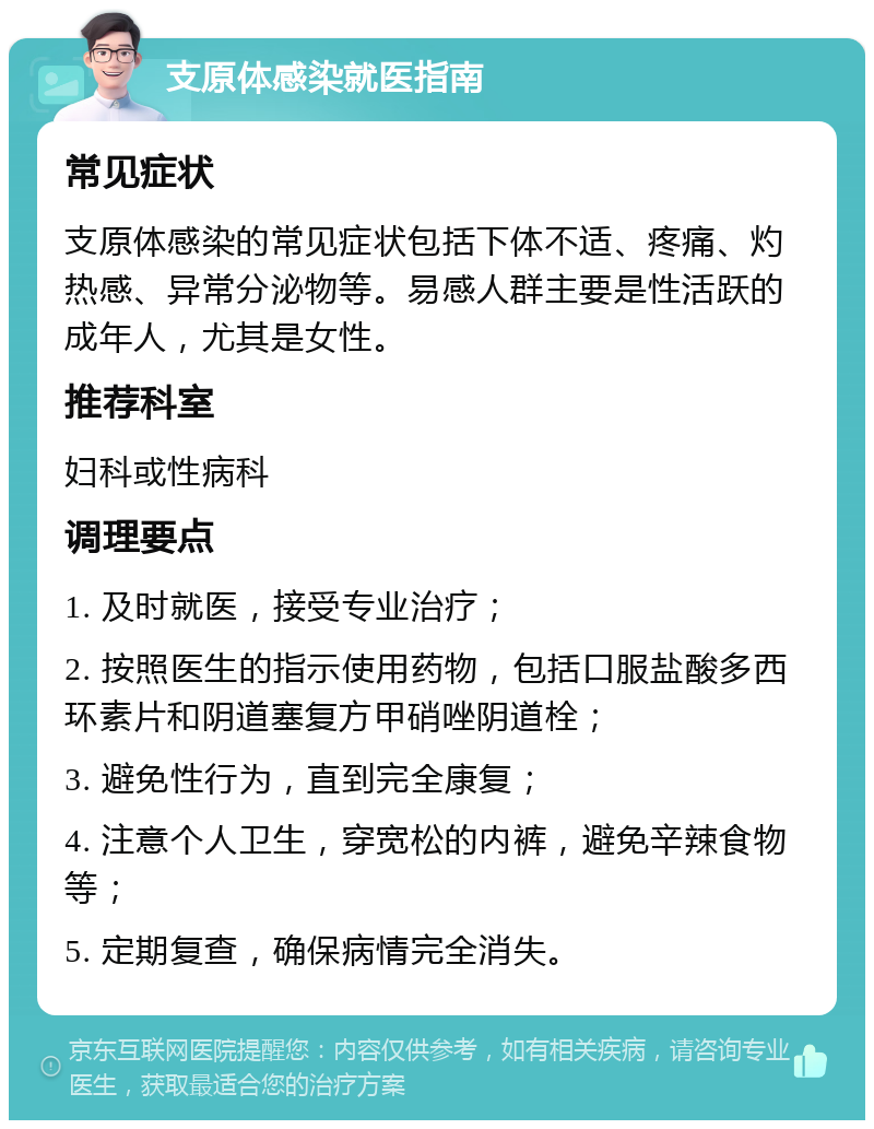 支原体感染就医指南 常见症状 支原体感染的常见症状包括下体不适、疼痛、灼热感、异常分泌物等。易感人群主要是性活跃的成年人，尤其是女性。 推荐科室 妇科或性病科 调理要点 1. 及时就医，接受专业治疗； 2. 按照医生的指示使用药物，包括口服盐酸多西环素片和阴道塞复方甲硝唑阴道栓； 3. 避免性行为，直到完全康复； 4. 注意个人卫生，穿宽松的内裤，避免辛辣食物等； 5. 定期复查，确保病情完全消失。