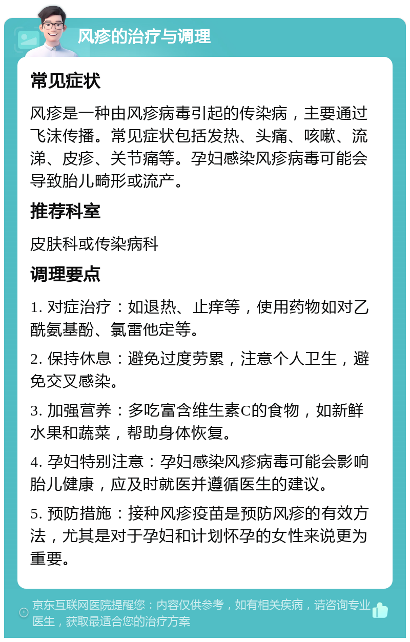 风疹的治疗与调理 常见症状 风疹是一种由风疹病毒引起的传染病，主要通过飞沫传播。常见症状包括发热、头痛、咳嗽、流涕、皮疹、关节痛等。孕妇感染风疹病毒可能会导致胎儿畸形或流产。 推荐科室 皮肤科或传染病科 调理要点 1. 对症治疗：如退热、止痒等，使用药物如对乙酰氨基酚、氯雷他定等。 2. 保持休息：避免过度劳累，注意个人卫生，避免交叉感染。 3. 加强营养：多吃富含维生素C的食物，如新鲜水果和蔬菜，帮助身体恢复。 4. 孕妇特别注意：孕妇感染风疹病毒可能会影响胎儿健康，应及时就医并遵循医生的建议。 5. 预防措施：接种风疹疫苗是预防风疹的有效方法，尤其是对于孕妇和计划怀孕的女性来说更为重要。